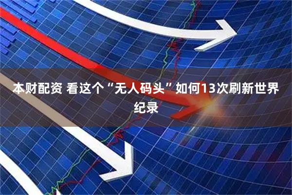 本财配资 看这个“无人码头”如何13次刷新世界纪录