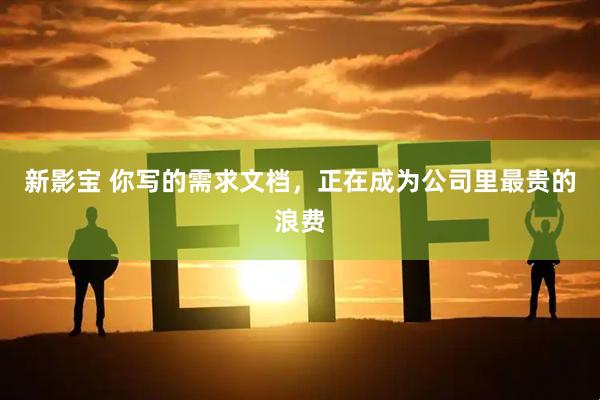 新影宝 你写的需求文档，正在成为公司里最贵的浪费
