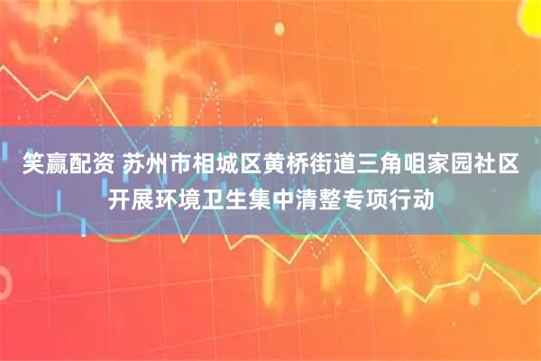 笑赢配资 苏州市相城区黄桥街道三角咀家园社区开展环境卫生集中清整专项行动