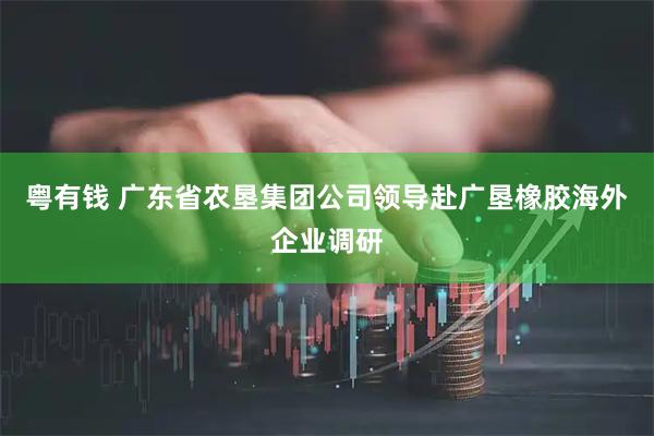 粤有钱 广东省农垦集团公司领导赴广垦橡胶海外企业调研