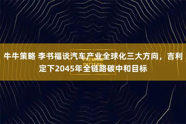 牛牛策略 李书福谈汽车产业全球化三大方向，吉利定下2045年全链路碳中和目标