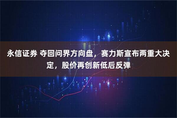 永信证券 夺回问界方向盘，赛力斯宣布两重大决定，股价再创新低后反弹