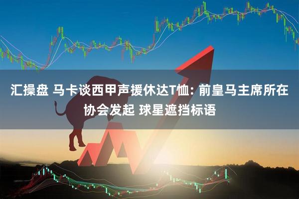 汇操盘 马卡谈西甲声援休达T恤: 前皇马主席所在协会发起 球星遮挡标语