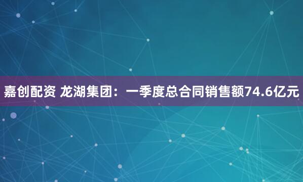 嘉创配资 龙湖集团：一季度总合同销售额74.6亿元