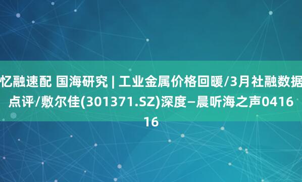 忆融速配 国海研究 | 工业金属价格回暖/3月社融数据点评/敷尔佳(301371.SZ)深度—晨听海之声0416