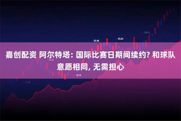 嘉创配资 阿尔特塔: 国际比赛日期间续约? 和球队意愿相同, 无需担心