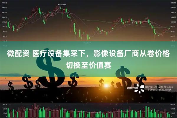 微配资 医疗设备集采下，影像设备厂商从卷价格切换至价值赛