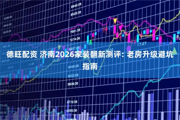 德旺配资 济南2026家装翻新测评: 老房升级避坑指南