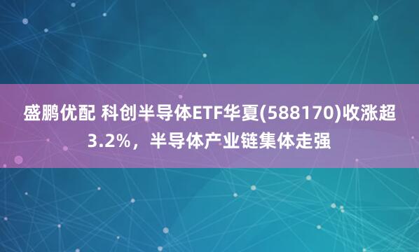 盛鹏优配 科创半导体ETF华夏(588170)收涨超3.2%，半导体产业链集体走强