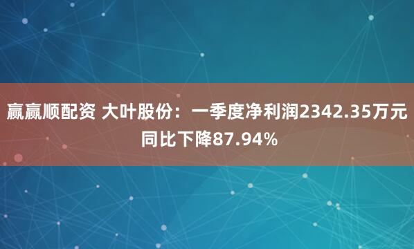 赢赢顺配资 大叶股份：一季度净利润2342.35万元 同比下降87.94%