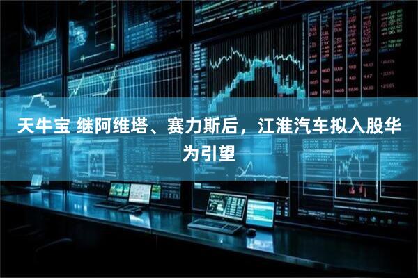 天牛宝 继阿维塔、赛力斯后，江淮汽车拟入股华为引望