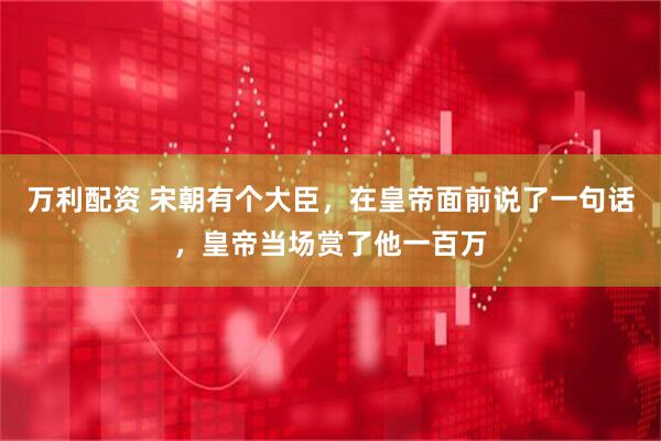 万利配资 宋朝有个大臣，在皇帝面前说了一句话，皇帝当场赏了他一百万