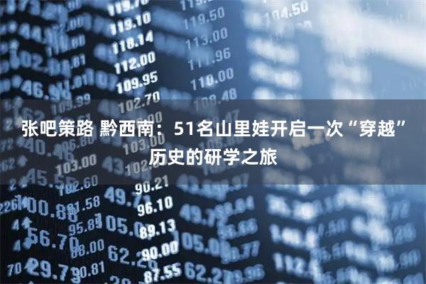 张吧策路 黔西南：51名山里娃开启一次“穿越”历史的研学之旅