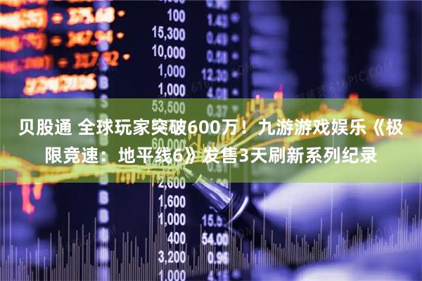 贝股通 全球玩家突破600万！九游游戏娱乐《极限竞速：地平线6》发售3天刷新系列纪录