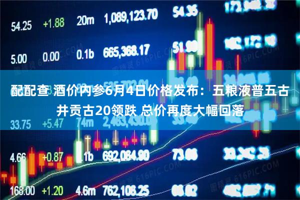 配配查 酒价内参6月4日价格发布：五粮液普五古井贡古20领跌 总价再度大幅回落