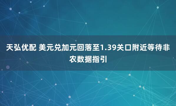 天弘优配 美元兑加元回落至1.39关口附近等待非农数据指引