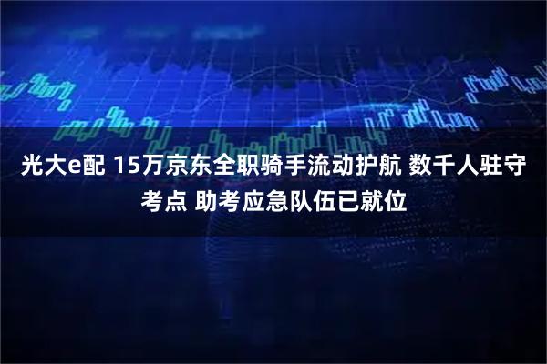 光大e配 15万京东全职骑手流动护航 数千人驻守考点 助考应急队伍已就位