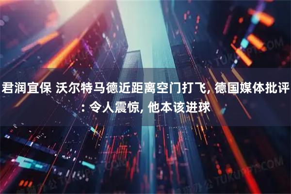君润宜保 沃尔特马德近距离空门打飞, 德国媒体批评: 令人震惊, 他本该进球