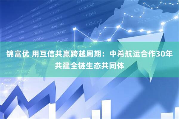 锦富优 用互信共赢跨越周期：中希航运合作30年共建全链生态共同体