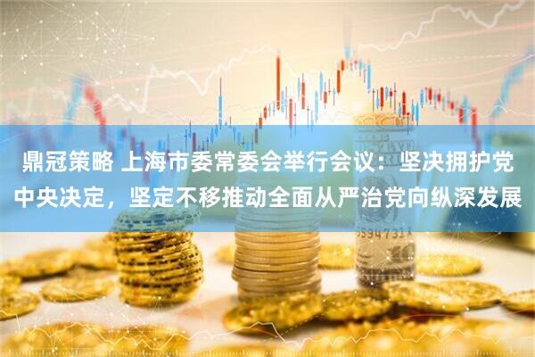 鼎冠策略 上海市委常委会举行会议：坚决拥护党中央决定，坚定不移推动全面从严治党向纵深发展