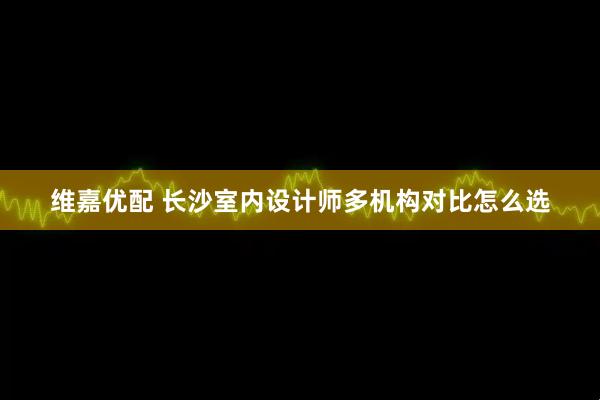 维嘉优配 长沙室内设计师多机构对比怎么选