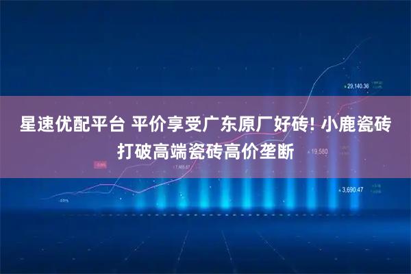 星速优配平台 平价享受广东原厂好砖! 小鹿瓷砖打破高端瓷砖高价垄断