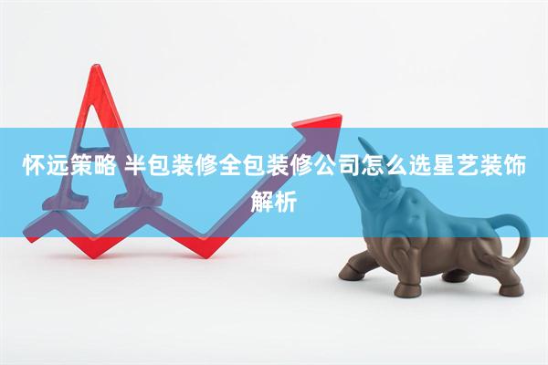 怀远策略 半包装修全包装修公司怎么选星艺装饰解析