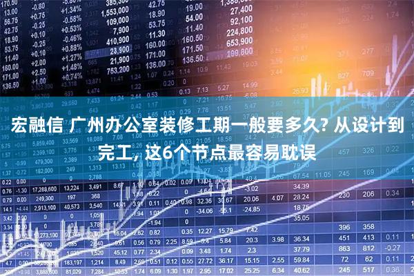 宏融信 广州办公室装修工期一般要多久? 从设计到完工, 这6个节点最容易耽误
