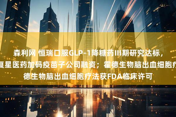 森利网 恒瑞口服GLP-1降糖药Ⅲ期研究达标，拟年内申报上市；复星医药加码疫苗子公司融资；霍德生物脑出血细胞疗法获FDA临床许可