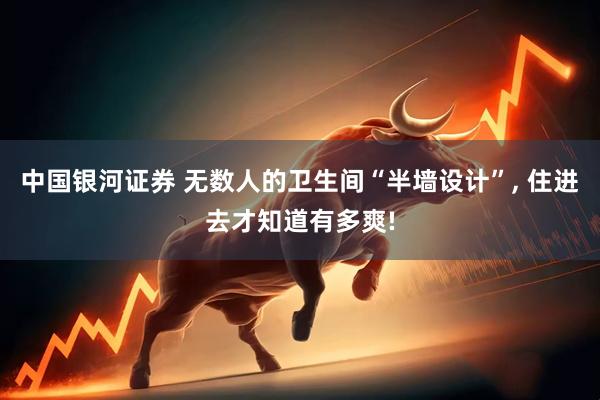 中国银河证券 无数人的卫生间“半墙设计”, 住进去才知道有多爽!