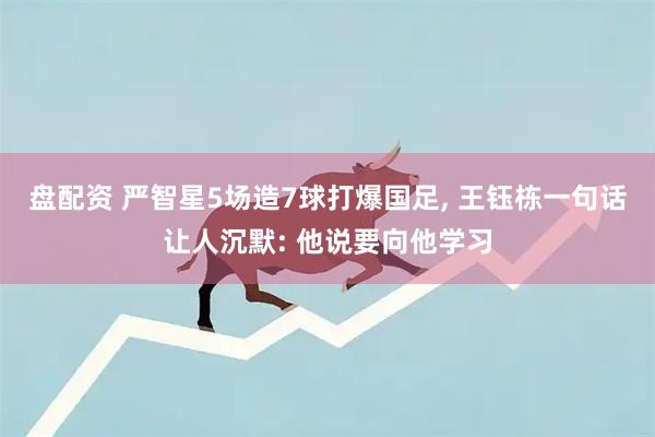 盘配资 严智星5场造7球打爆国足, 王钰栋一句话让人沉默: 他说要向他学习