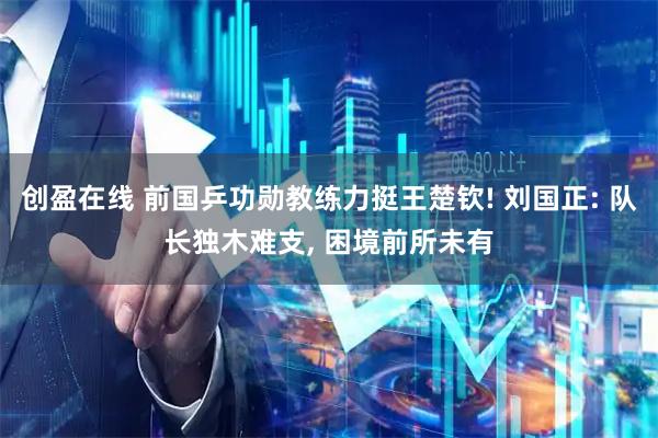 创盈在线 前国乒功勋教练力挺王楚钦! 刘国正: 队长独木难支, 困境前所未有