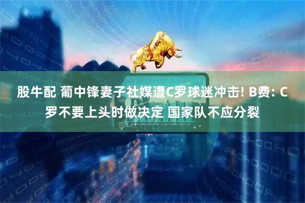 股牛配 葡中锋妻子社媒遭C罗球迷冲击! B费: C罗不要上头时做决定 国家队不应分裂