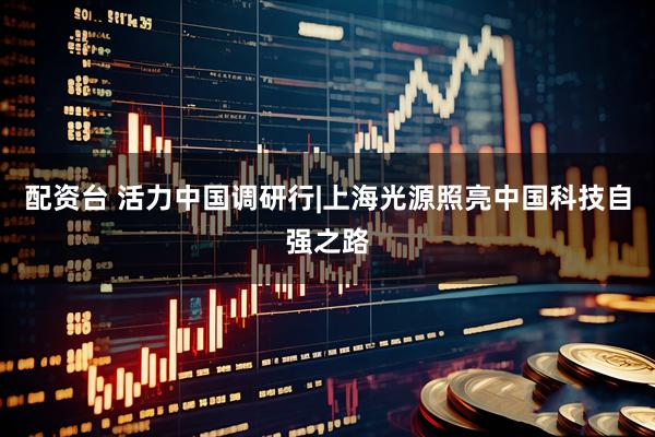 配资台 活力中国调研行|上海光源照亮中国科技自强之路