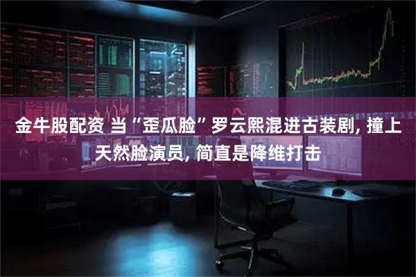 金牛股配资 当“歪瓜脸”罗云熙混进古装剧, 撞上天然脸演员, 简直是降维打击