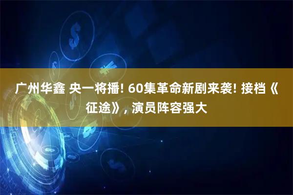 广州华鑫 央一将播! 60集革命新剧来袭! 接档《征途》, 演员阵容强大