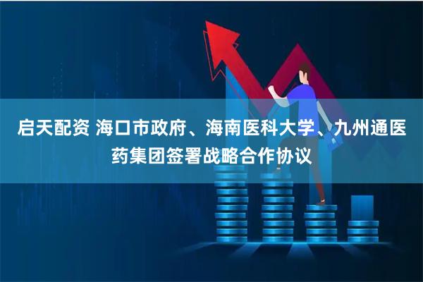 启天配资 海口市政府、海南医科大学、九州通医药集团签署战略合作协议