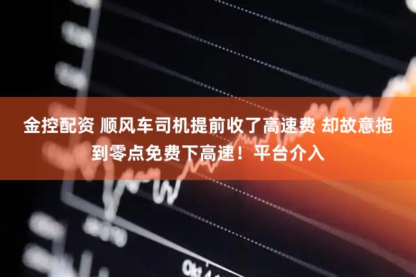 金控配资 顺风车司机提前收了高速费 却故意拖到零点免费下高速！平台介入