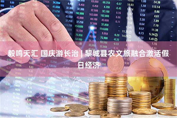 毅鸣天汇 国庆游长治 | 黎城县农文旅融合激活假日经济