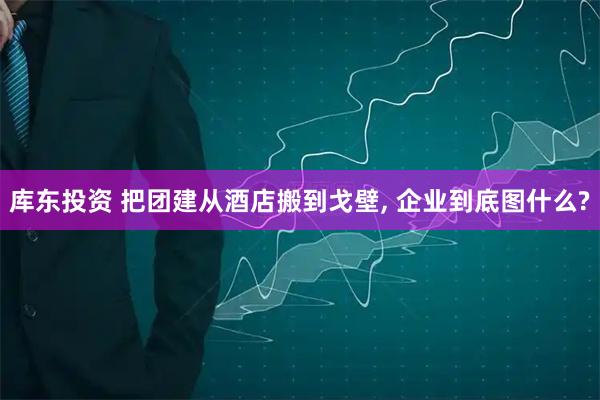 库东投资 把团建从酒店搬到戈壁, 企业到底图什么?