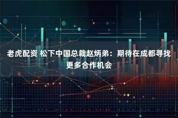 老虎配资 松下中国总裁赵炳弟：期待在成都寻找更多合作机会
