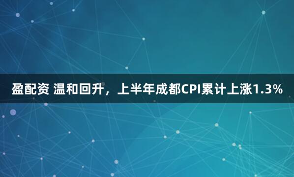 盈配资 温和回升,上半年成都CPI累计上涨1.3%