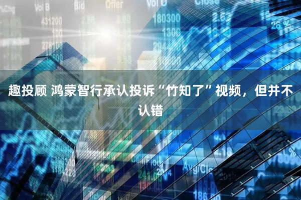 趣投顾 鸿蒙智行承认投诉“竹知了”视频，但并不认错