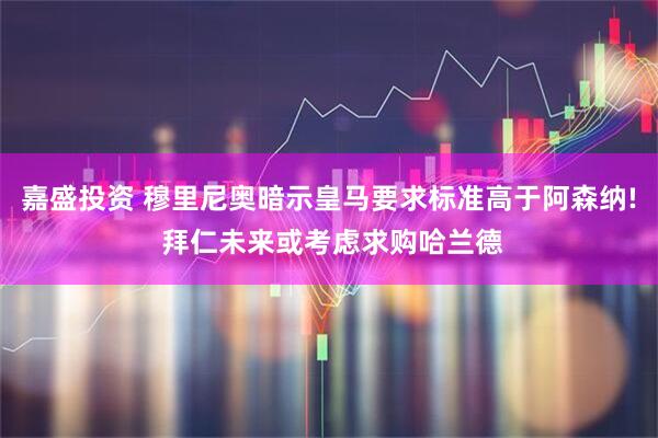 嘉盛投资 穆里尼奥暗示皇马要求标准高于阿森纳! 拜仁未来或考虑求购哈兰德
