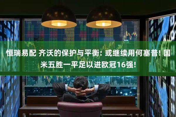 恒瑞易配 齐沃的保护与平衡: 或继续用何塞普! 国米五胜一平足以进欧冠16强!